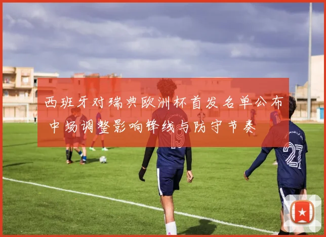 西班牙对瑞典欧洲杯首发名单公布 中场调整影响锋线与防守节奏