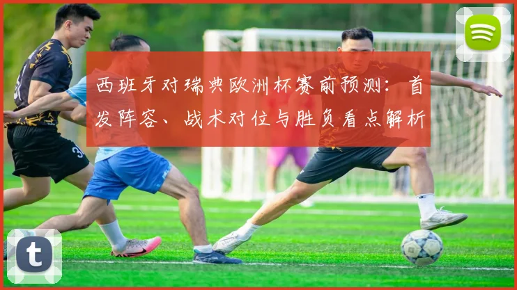 西班牙对瑞典欧洲杯赛前预测：首发阵容、战术对位与胜负看点解析