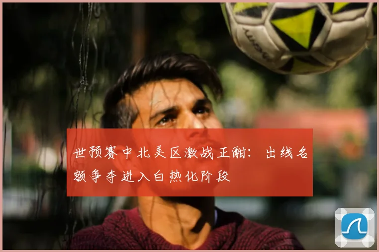 世预赛中北美区激战正酣:出线名额争夺进入白热化阶段