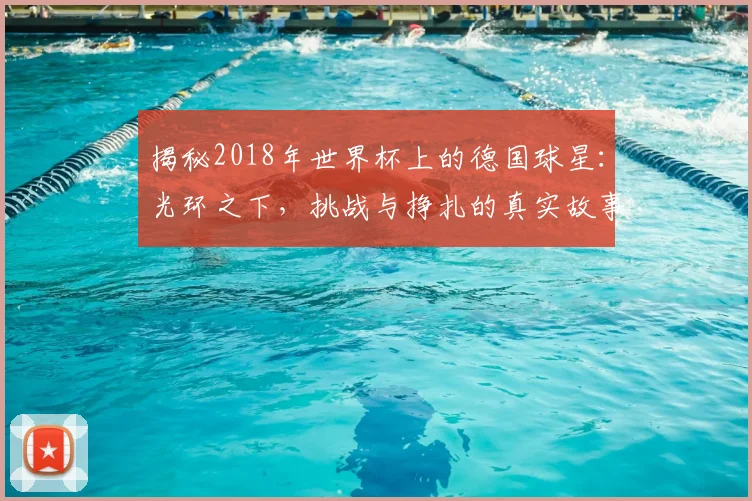 揭秘2018年世界杯上的德国球星：光环之下，挑战与挣扎的真实故事