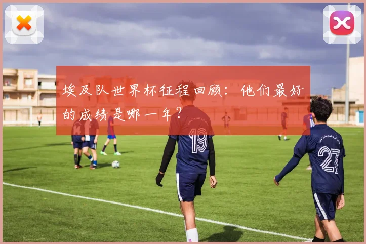 埃及队世界杯征程回顾：他们最好的成绩是哪一年？