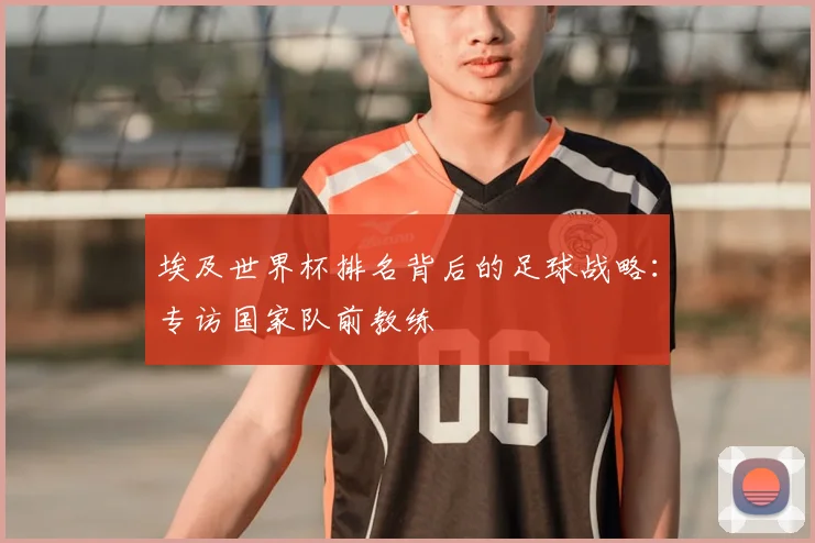 埃及世界杯排名背后的足球战略：专访国家队前教练