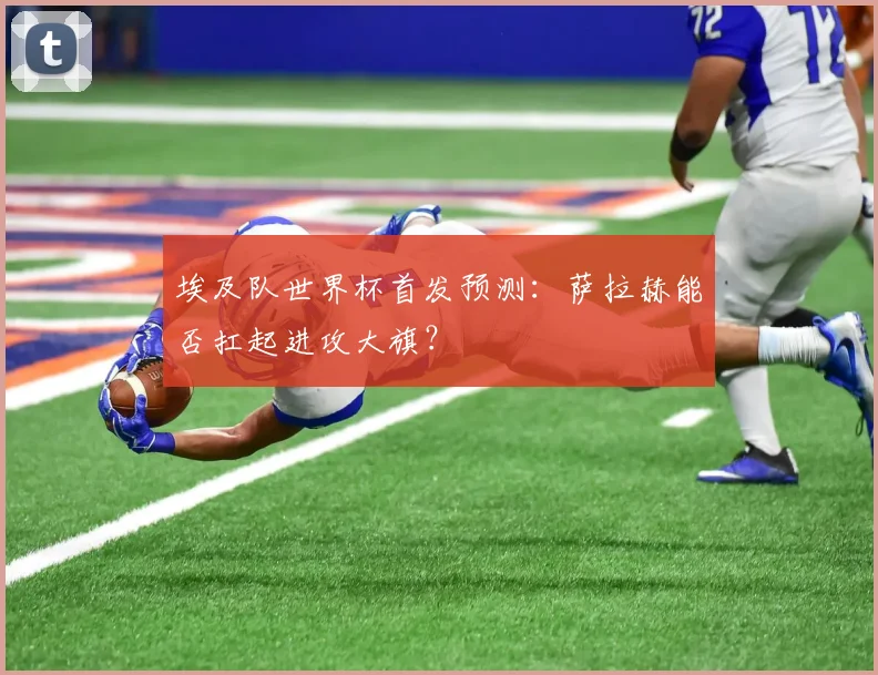 埃及队世界杯首发预测：萨拉赫能否扛起进攻大旗？
