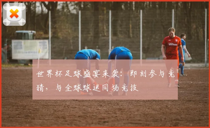 世界杯足球盛宴来袭:即刻参与竞猜,与全球球迷同场竞技