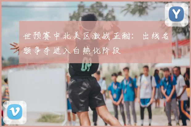 世预赛中北美区激战正酣:出线名额争夺进入白热化阶段
