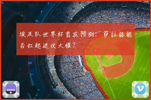 埃及队世界杯首发预测：萨拉赫能否扛起进攻大旗？