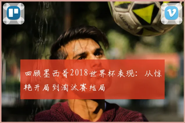 回顾墨西哥2018世界杯表现：从惊艳开局到淘汰赛结局