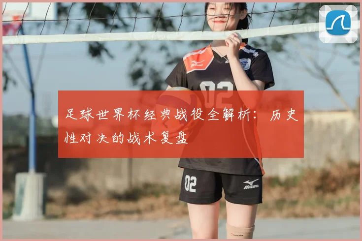 足球世界杯经典战役全解析：历史性对决的战术复盘