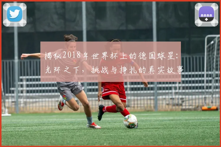 揭秘2018年世界杯上的德国球星：光环之下，挑战与挣扎的真实故事